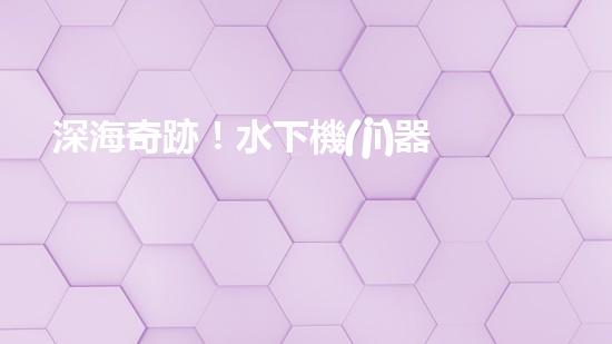 深海奇跡！水下機(jī)器人挑戰(zhàn)極限，清淤超深究竟有何神秘？